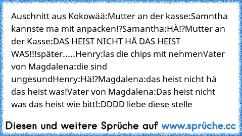 Auschnitt aus Kokowää:
Mutter an der kasse:Samntha kannste ma mit anpacken!?
Samantha:HÄ!?
Mutter an der Kasse:DAS HEIST NICHT HÄ DAS HEIST WAS!!!
später.....
Henry:las die chips mit nehmen
Vater von Magdalena:die sind ungesund
Henry:Hä!?
Magdalena:das heist nicht hä das heist was!
Vater von Magdalena:Das heist nicht was das heist wie bitt!
:DDDD liebe diese stelle