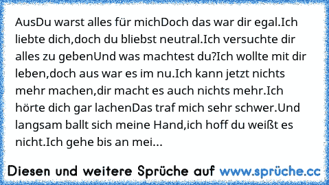 Aus
Du warst alles für mich
Doch das war dir egal.
Ich liebte dich,
doch du bliebst neutral.
Ich versuchte dir alles zu geben
Und was machtest du?
Ich wollte mit dir leben,
doch aus war es im nu.
Ich kann jetzt nichts mehr machen,
dir macht es auch nichts mehr.
Ich hörte dich gar lachen
Das traf mich sehr schwer.
Und langsam ballt sich meine Hand,
ich hoff du weißt es nicht.
Ich gehe bis an mei...