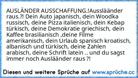 AUSLÄNDER AUSSCHAFFUNG.!
Aussläänder raus.?! Dein Auto japanisch, dein Woodka russisch, deine Pizza italienisch, dein Kebap türkisch, deine Demokratie griechisch, dein Kaffee brasilianisch ,deine Filme amerikanisch, dein Urlaub spanisch kroatisch, albanisch und türkisch, deine Zahlen arabisch, deine Schrift latein .. und du sagst immer noch Ausläänder raus ?!