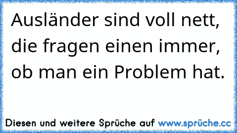 Ausländer sind voll nett, die fragen einen immer, ob man ein Problem hat.