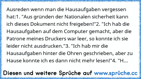 Ausreden wenn man die Hausaufgaben vergessen hat:
1. "Aus gründen der Nationalen sicherheit kann ich dieses Dokument nicht freigeben!"
2. "Ich hab die Hausaufgaben auf dem Computer gemacht, aber die Patrone meines Druckers war leer, so konnte ich sie leider nicht ausdrucken."
3. "Ich hab mir die Hausaufgaben hinter die Ohren geschrieben, aber zu Hause konnte ich es dann nicht mehr lesen!"
4. "H...