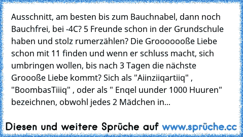 Ausschnitt, am besten bis zum Bauchnabel, dann noch Bauchfrei, bei -4°C? 5 Freunde schon in der Grundschule haben und stolz rumerzählen? Die Grooooooße Liebe schon mit 11 finden und wenn er schluss macht, sich umbringen wollen, bis nach 3 Tagen die nächste Groooße Liebe kommt? Sich als "Aiinziiqartiiq" , "BoombasTiiiq" , oder als " Enqel uunder 1000 Huuren" bezeichnen, obwohl jedes 2 Mädchen in...