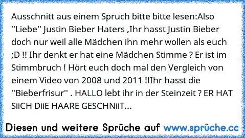 Ausschnitt aus einem Spruch bitte bitte lesen:
Also ''Liebe'' Justin Bieber Haters ,
Ihr hasst Justin Bieber doch nur weil alle Mädchen ihn mehr wollen als euch ;D !! 
Ihr denkt er hat eine Mädchen Stimme ? Er ist im Stimmbruch ! Hört euch doch mal den Vergleich von einem Video von 2008 und 2011 !!
Ihr hasst die ''Bieberfrisur'' . HALLO lebt ihr in der Steinzeit ? ER HAT SiiCH DiiE HAARE GESCHN...