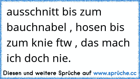 ausschnitt bis zum bauchnabel , hosen bis zum knie ftw , das mach ich doch nie.