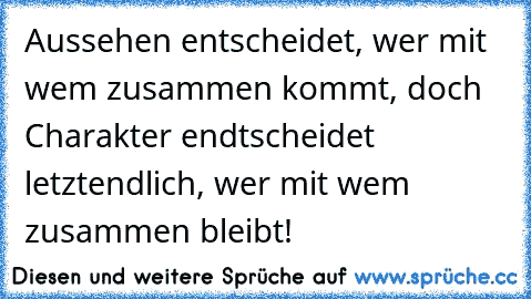 Aussehen entscheidet, wer mit wem zusammen kommt, doch Charakter endtscheidet letztendlich, wer mit wem zusammen bleibt!