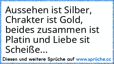 Aussehen ist Silber, Chrakter ist Gold, beides zusammen ist Platin und Liebe sit Scheiße...