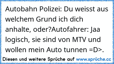 Autobahn Polizei: Du weisst aus welchem Grund ich dich anhalte, oder?
Autofahrer: Jaa logisch, sie sind von MTV und wollen mein Auto tunnen =D
>.