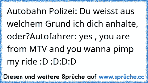 Autobahn Polizei: Du weisst aus welchem Grund ich dich anhalte, oder?
Autofahrer: yes , you are from MTV and you wanna pimp my ride :D
 :D:D:D