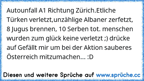 Autounfall A1 Richtung Zürich.
Etliche Türken verletzt,unzählige Albaner zerfetzt, 8 Jugus brennen, 10 Serben tot. menschen wurden zum glück keine verletzt ;) drücke auf Gefällt mir um bei der Aktion sauberes Österreich mitzumachen... :D