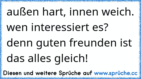 außen hart, innen weich. wen interessiert es? denn guten freunden ist das alles gleich!