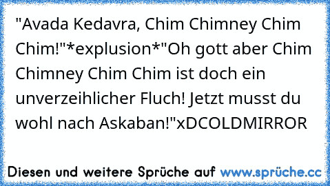 "Avada Kedavra, Chim Chimney Chim Chim!"
*explusion*
"Oh gott aber Chim Chimney Chim Chim ist doch ein unverzeihlicher Fluch! Jetzt musst du wohl nach Askaban!"
xD
COLDMIRROR