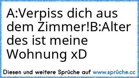 A:Verpiss dich aus dem Zimmer!
B:Alter des ist meine Wohnung xD