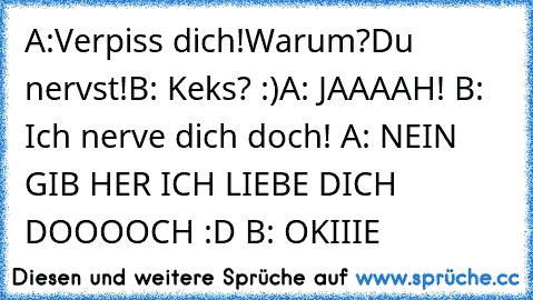 A:Verpiss dich!
Warum?
Du nervst!
B: Keks? :)
A: JAAAAH! 
B: Ich nerve dich doch! 
A: NEIN GIB HER ICH LIEBE DICH DOOOOCH :D 
B: OKIIIE ♥