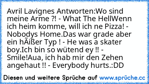 Avril Lavignes Antworten:
Wo sind meine Arme ?! - What The Hell
Wenn ich heim komme, will ich ne Pizza! - Nobodys Home.
Das war grade aber ein hêißer Typ ! - He was a skater boy.
Ich bin so wütend ey !! - Smile!
Aua, ich hab mir den Zehen angehaut !! - Everybody hurts.
:DD