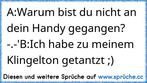 A:Warum bist du nicht an dein Handy gegangen? -.-'
B:Ich habe zu meinem Klingelton getantzt ;)