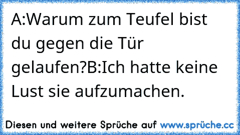 A:Warum zum Teufel bist du gegen die Tür gelaufen?
B:Ich hatte keine Lust sie aufzumachen.