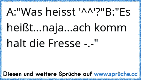 A:"Was heisst '^^'?"
B:"Es heißt...naja...ach komm halt die Fresse -.-"