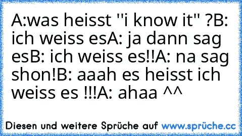 A:was heisst ''i know it'' ?
B: ich weiss es
A: ja dann sag es
B: ich weiss es!!
A: na sag shon!
B: aaah es heisst ich weiss es !!!
A: ahaa ^^