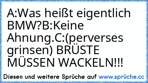 A:Was heißt eigentlich BMW?
B:Keine Ahnung.
C:(perverses grinsen) BRÜSTE MÜSSEN WACKELN!!!