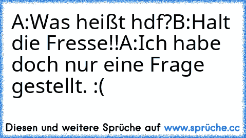 A:Was heißt hdf?
B:Halt die Fresse!!
A:Ich habe doch nur eine Frage gestellt. :(