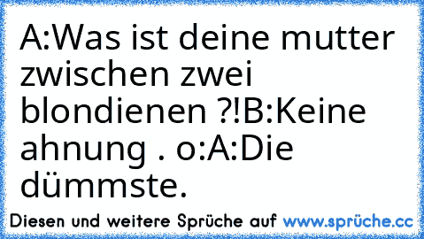 A:Was ist deine mutter zwischen zwei blondienen ?!
B:Keine ahnung . o:
A:Die dümmste.