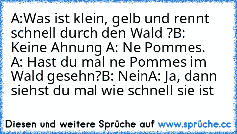 A:Was ist klein, gelb und rennt schnell durch den Wald ?
B: Keine Ahnung 
A: Ne Pommes. 
 A: Hast du mal ne Pommes im Wald gesehn?
B: Nein
A: Ja, dann siehst du mal wie schnell sie ist