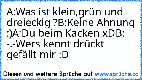 A:Was ist klein,grün und dreieckig ?
B:Keine Ahnung :)
A:Du beim Kacken xD
B: -.-
Wers kennt drückt gefällt mir :D