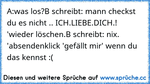 A:was los?
B schreibt: mann checkst du es nicht .. ICH.LIEBE.DICH.! 'wieder löschen.
B schreibt: nix.  'absenden
klick 'gefällt mir' wenn du das kennst :(