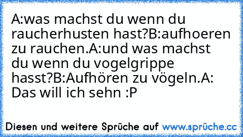 A:was machst du wenn du raucherhusten hast?
B:aufhoeren zu rauchen.
A:und was machst du wenn du vogelgrippe hasst?
B:Aufhören zu vögeln.
A: Das will ich sehn :P