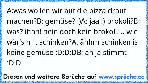 A:was wollen wir auf die pizza drauf machen?
B: gemüse? :)
A: jaa :) brokoli?
B: was? ihhh! nein doch kein brokoli! .. wie wär's mit schinken?
A: ähhm schinken is keine gemüse :D:D:D
B: ah ja stimmt :D:D