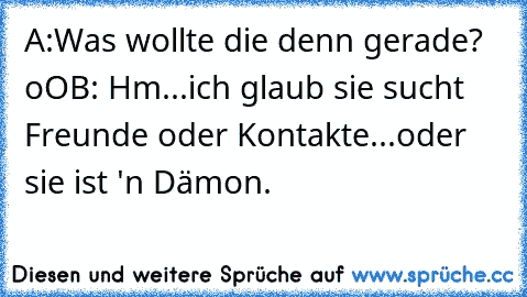 A:Was wollte die denn gerade? oO
B: Hm...ich glaub sie sucht Freunde oder Kontakte...oder sie ist 'n Dämon.