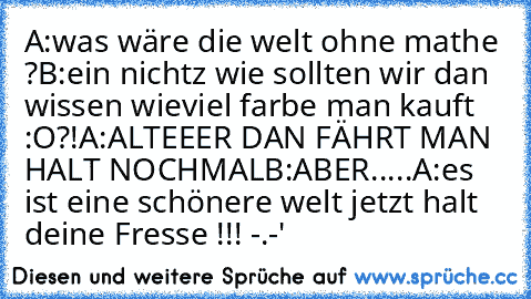 A:was wäre die welt ohne mathe ?
B:ein nichtz wie sollten wir dan wissen wieviel farbe man kauft :O?!
A:ALTEEER DAN FÄHRT MAN HALT NOCHMAL
B:ABER.....
A:es ist eine schönere welt jetzt halt deine Fresse !!! -.-'