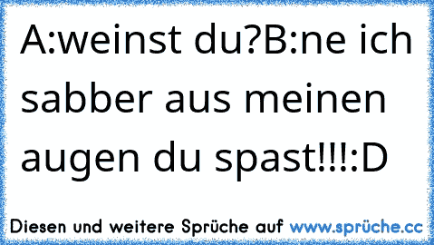 A:weinst du?
B:ne ich sabber aus meinen augen du spast!!!
:D