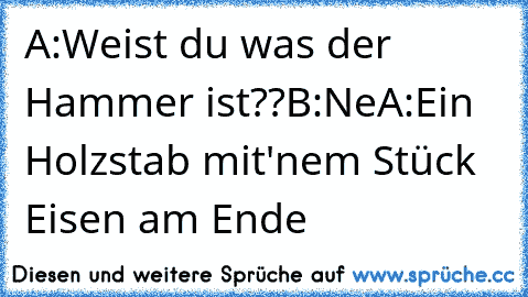 A:Weist du was der Hammer ist??
B:Ne
A:Ein Holzstab mit'nem Stück Eisen am Ende