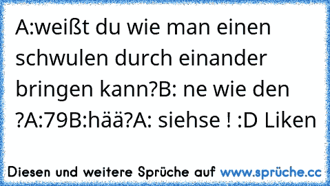 A:weißt du wie man einen schwulen durch einander bringen kann?
B: ne wie den ?
A:79
B:hää?
A: siehse !
♥ :D Liken