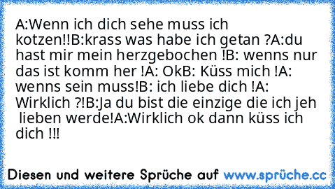 A:Wenn ich dich sehe muss ich kotzen!!
B:krass was habe ich getan ?
A:du hast mir mein herzgebochen !
B: wenns nur das ist komm her !
A: Ok
B: Küss mich !
A: wenns sein muss!
B: ich liebe dich !
A: Wirklich ?!
B:Ja du bist die einzige die ich jeh  lieben werde!
A:Wirklich ok dann küss ich dich !!!