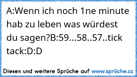 A:Wenn ich noch 1ne minute hab zu leben was würdest du sagen?
B:59...58..57..tick tack:D
:D