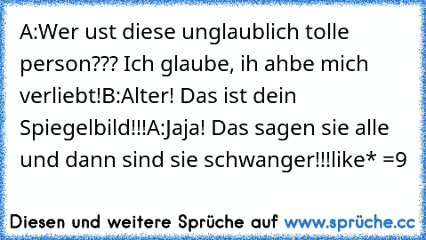 A:Wer ust diese unglaublich tolle person??? Ich glaube, ih ahbe mich verliebt!
B:Alter! Das ist dein Spiegelbild!!!
A:Jaja! Das sagen sie alle und dann sind sie schwanger!!!
like* =9