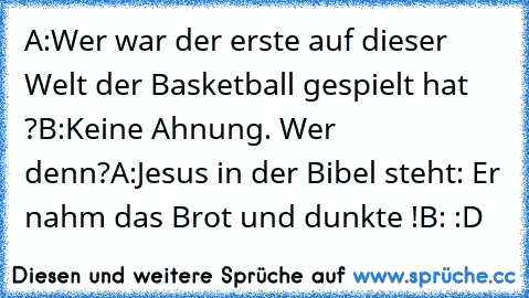 A:Wer war der erste auf dieser Welt der Basketball gespielt hat ?
B:Keine Ahnung. Wer denn?
A:Jesus in der Bibel steht: Er nahm das Brot und dunkte !
B: :D