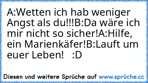 A:Wetten ich hab weniger Angst als du!!!
B:Da wäre ich mir nicht so sicher!
A:Hilfe, ein Marienkäfer!
B:Lauft um euer Leben!   :D