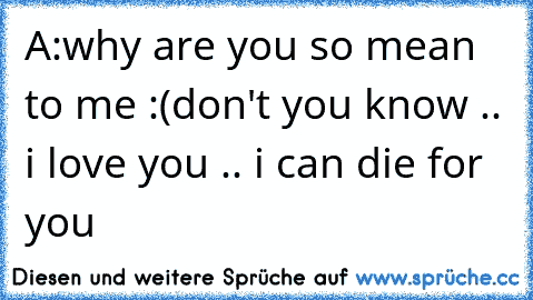 A:why are you so mean to me :(
don't you know .. i love you .. i can die for you 