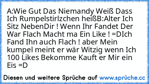 A:Wie Gut Das Niemandy Weiß Dass Ich Rumpelstirlzchen heiß
B:Alter Ich Sitz NebenDir ! 
Wenn Ihr Fandet Der War Flach Macht ma Ein Like ! =D
Ich Fand Ihn auch Flach ! aber Mein kumpel meint er wär Witzig wenn Ich 100 Likes Bekomme Kauft er Mir ein Eis =D