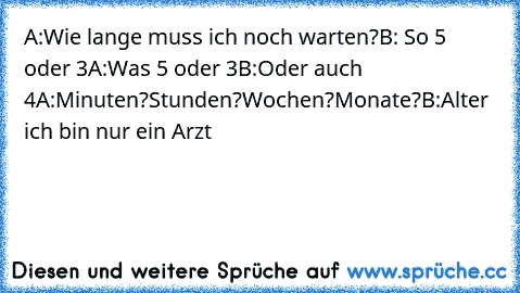 A:Wie lange muss ich noch warten?
B: So 5 oder 3
A:Was 5 oder 3
B:Oder auch 4
A:Minuten?Stunden?Wochen?Monate?
B:Alter ich bin nur ein Arzt