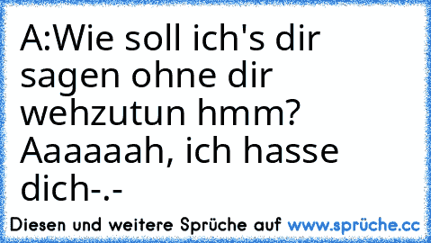 A:Wie soll ich's dir sagen ohne dir wehzutun hmm?
  Aaaaaah, ich hasse dich-.-