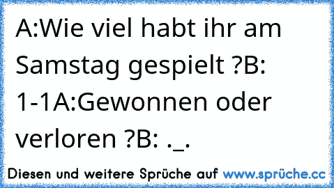 A:Wie viel habt ihr am Samstag gespielt ?
B: 1-1
A:Gewonnen oder verloren ?
B: ._.