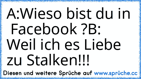 A:Wieso bist du in  Facebook ?
B: Weil ich es Liebe zu Stalken!!!