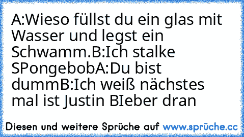 A:Wieso füllst du ein glas mit Wasser und legst ein Schwamm.
B:Ich stalke SPongebob
A:Du bist dumm
B:Ich weiß nächstes mal ist Justin BIeber dran