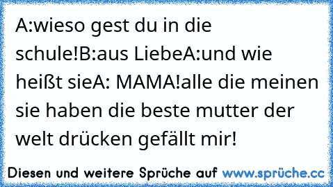 A:wieso gest du in die schule!
B:aus Liebe♥
A:und wie heißt sie
A: MAMA!♥
alle die meinen sie haben die beste mutter der welt drücken gefällt mir!♥