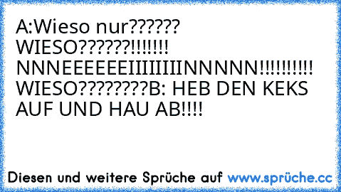 A:Wieso nur?????? WIESO??????!!!!!!! NNNEEEEEEIIIIIIIINNNNN!!!!!!!!!! WIESO????????
B: HEB DEN KEKS AUF UND HAU AB!!!!