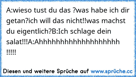 A:wieso tust du das ?was habe ich dir getan?ich will das nicht!!was machst du eigentlich?
B:Ich schlage dein salat!!!
A:Ahhhhhhhhhhhhhhhhhhh !!!!!